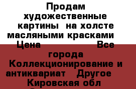 Продам художественные картины  на холсте масляными красками. › Цена ­ 8000-25000 - Все города Коллекционирование и антиквариат » Другое   . Кировская обл.,Захарищево п.